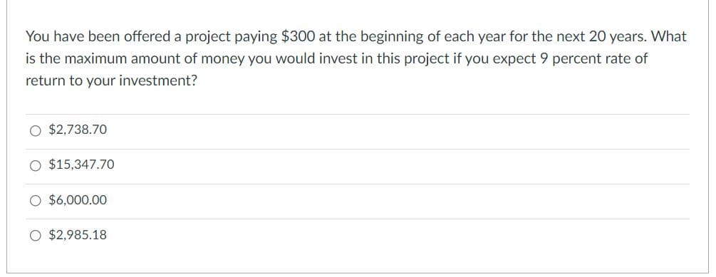 You have been offered a project paying $300 at the beginning of each year for the next 20 years. What
is the maximum amount of money you would invest in this project if you expect 9 percent rate of
return to your investment?
O $2,738.70
$15,347.70
O $6,000.00
O $2,985.18
