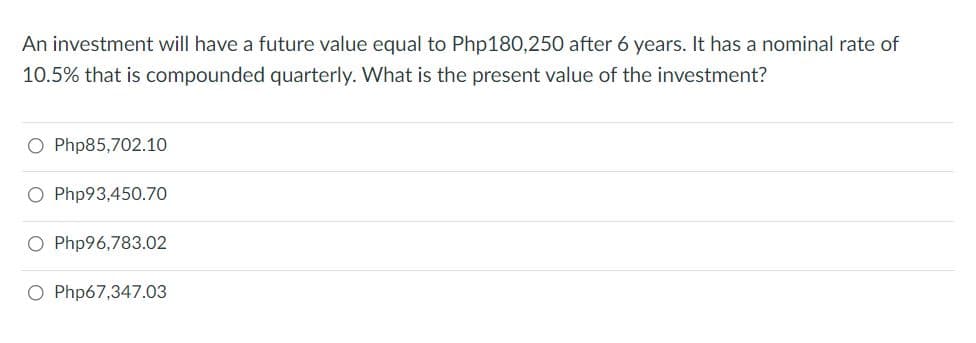 An investment will have a future value equal to Php180,250 after 6 years. It has a nominal rate of
10.5% that is compounded quarterly. What is the present value of the investment?
O Php85,702.10
O Php93,450.70
O Php96,783.02
O Php67,347.03
