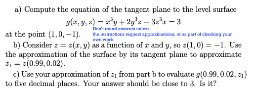 a) Compute the equation of the tangent plane to the level surface
g(x, y, z) = x'y + 2y°z – 3z*x = 3
Don't round answers unless
at the point (1,0, – 1).
b) Consider z = z(x, y) as a function of x and y, so z(1,0) = -1. Use
the approximation of the surface by its tangent plane to approximate
21 = z(0.99, 0.02).
c) Use your approximation of z1 from part b to evaluate g(0.99, 0.02, zı)
to five decimal places. Your answer should be close to 3. Is it?
the instructions request approximations, or as part of checking your
own work.
