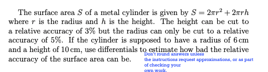 The surface area S of a metal cylinder is given by S = 2nr² + 2arh
where r is the radius and h is the height. The height can be cut to
a relative accuracy of 3% but the radius can only be cut to a relative
accuracy of 5%. If the cylinder is supposed to have a radius of 6 cm
and a height of 10 cm, use differentials to estimate how bad the relative
accuracy of the surface area can be.
Don't round answers unless
the instructions request approximations, or as part
of checking your
OWA Work.
