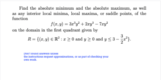 Find the absolute minimum and the absolute maximum, as well
as any interior local minima, local maxima, or saddle points, of the
function
f(z, v) = 3r*y² + 2ry³ – 7æy?
on the domain in the first quadrant given by
R= {(z, y) € R² : = 2 0 and y 2 0 and y < 3-²}.
Don't round answers uniess
the instructions request approximations, or as part of checking your
Own work.
