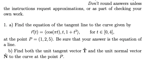 Don't round answers unless
the instructions request approximations, or as part of checking your
own work.
1. a) Find the equation of the tangent line to the curve given by
F(t) = (cos(rt), t, 1+t?),
for t € [0, 4],
at the point P = (1, 2, 5). Be sure that your answer is the equation of
a line.
b) Find both the unit tangent vector T and the unit normal vector
Ñ to the curve at the point P.

