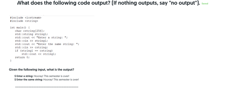 What does the following code output? (If nothing outputs, say "no output").
Saved
tinclude <iostream>
tinclude <string>
int main() {
char cstring(256];
std::string stringl;
std::cout <« "Enter a string: ";
std::cin >> stringl:
std::cout << "Enter the same string: ";
std::cin >> cstring:
if (stringl - cstring)
std::cout < stringl:
return 0;
Given the following input, what is the output?
$ Enter a string: Hooray! This semester is over!
$ Enter the same string: Hooray! This semester is over!
