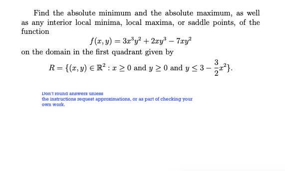 Find the absolute minimum and the absolute maximum, as well
as any interior local minima, local maxima, or saddle points, of the
function
f(r, y) = 3r*y? + 2xy³ – 7xy?
on the domain in the first quadrant given by
R= {(x, y) E R² : x > 0 and y 2 0 and y < 3 - ²}.
Don't round answers unless
the instructions request approximations, or as part of checking your
own work.
