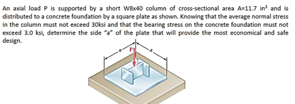 An axial load P is supported by a short W8x40 column of cross-sectional area A=11.7 in? and is
distributed to a concrete foundation by a square plate as shown. Knowing that the average normal stress
in the column must not exceed 30ksi and that the bearing stress on the concrete foundation must not
exceed 3.0 ksi, determine the side "a" of the plate that will provide the most economical and safe
design.
