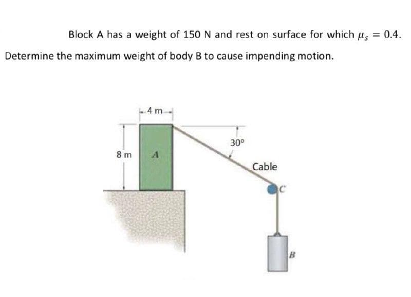 Block A has a weight of 150 N and rest on surface for which us
= 0.4.
Determine the maximum weight of body B to cause impending motion.
4 m.
30°
8 m
Cable
B
