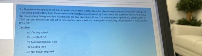 An Aluminium workpiece of 175 mm length is machined in a lathe, where the plain tuming openatnin done with th spend
steel single point cutting tool. The diameter of the workpece got reduced by 5 mm durng thin operation As per the wng
the required machining lengthis 103 mm and the final diameter is 16 mm, The lathe was set to operate at a spede speed u
2550 rpm and the camage was set to move with an aal speed of 415 mm/min auaomatically. he aut pownt is timated to &
Ws/ mm
Calculate:
(a). Cutting speed
(b). Depth of cut
(d. Material Removal Rate
(d). Cutting time
(e). Net power required
