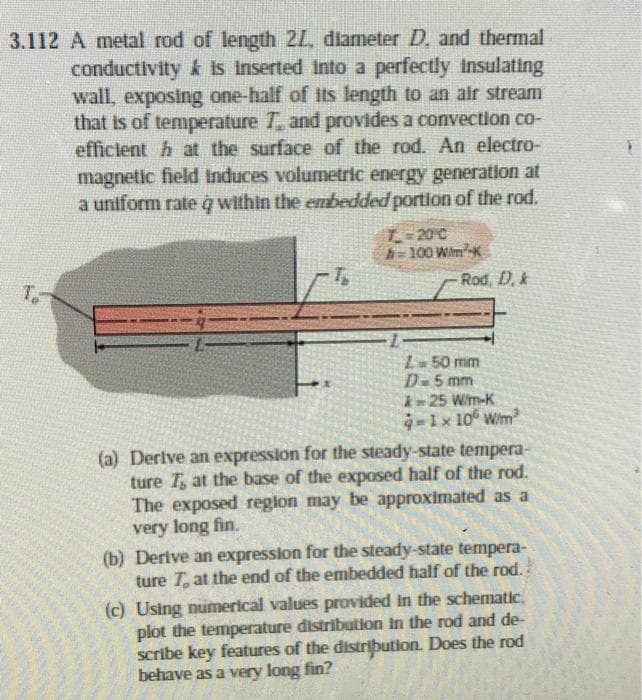 3.112 A metal rod of length 21, diameter D. and thermal
conductivity is inserted into a perfectly insulating
wall, exposing one-half of its length to an air stream
that is of temperature and provides a convection co-
efficient h at the surface of the rod. An electro-
magnetic field induces volumetric energy generation at
a uniform rate q within the embedded portion of the rod.
T=20°C
h=100 W/m²K
Rod, D. &
T
L 50 mm
D-5 mm
25 W/m-K
q=1 x 100 W/m²
(a) Derive an expression for the steady-state tempera-
ture 7, at the base of the exposed half of the rod.
The exposed region may be approximated as a
very long fin.
(b) Derive an expression for the steady-state tempera-
ture T at the end of the embedded half of the rod.
(c) Using numerical values provided in the schematic
plot the temperature distribution in the rod and de-
scribe key features of the distribution. Does the rod
behave as a very long fin?