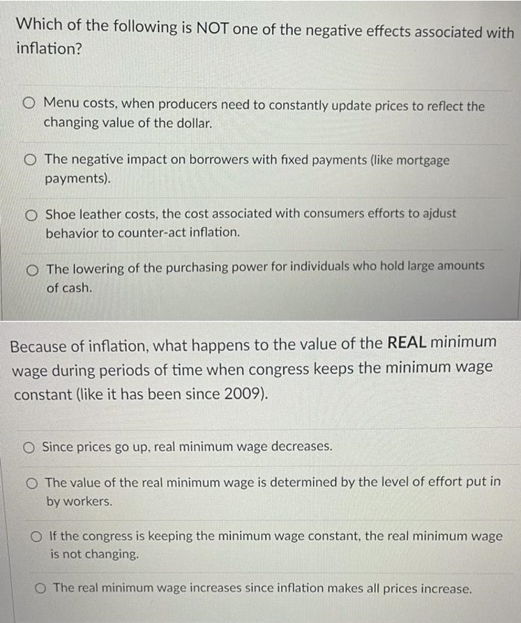 Which of the following is NOT one of the negative effects associated with
inflation?
O Menu costs, when producers need to constantly update prices to reflect the
changing value of the dollar.
O The negative impact on borrowers with fixed payments (like mortgage
payments).
O Shoe leather costs, the cost associated with consumers efforts to ajdust
behavior to counter-act inflation.
O The lowering of the purchasing power for individuals who hold large amounts
of cash.
Because of inflation, what happens to the value of the REAL minimum
wage during periods of time when congress keeps the minimum wage
constant (like it has been since 2009).
O Since prices go up, real minimum wage decreases.
O The value of the real minimum wage is determined by the level of effort put in
by workers.
If the congress is keeping the minimum wage constant, the real minimum wage
is not changing.
O The real minimum wage increases since inflation makes all prices increase.