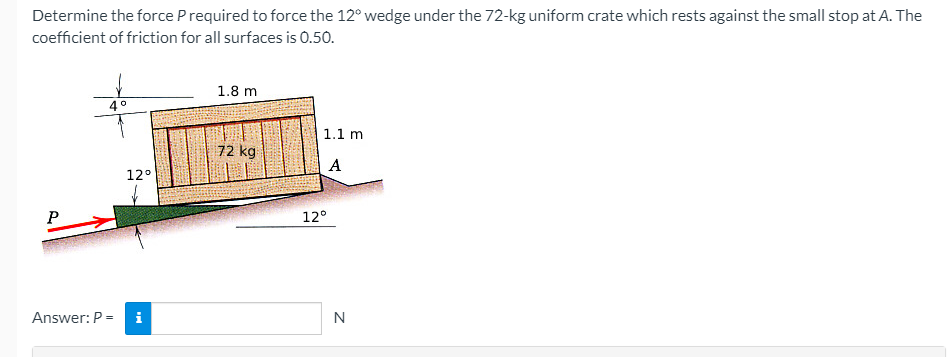 Determine the force Prequired to force the 12° wedge under the 72-kg uniform crate which rests against the small stop at A. The
coefficient of friction for all surfaces is 0.50.
1.8 m
1.1 m
72 kg
A
12°
P
12°
Answer: P =
i
N
