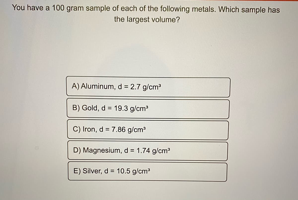 You have a 100 gram sample of each of the following metals. Which sample has
the largest volume?
A) Aluminum, d = 2.7 g/cm3
B) Gold, d = 19.3 g/cm3
C) Iron, d = 7.86 g/cm3
D) Magnesium, d = 1.74 g/cm3
E) Silver, d = 10.5 g/cm3
