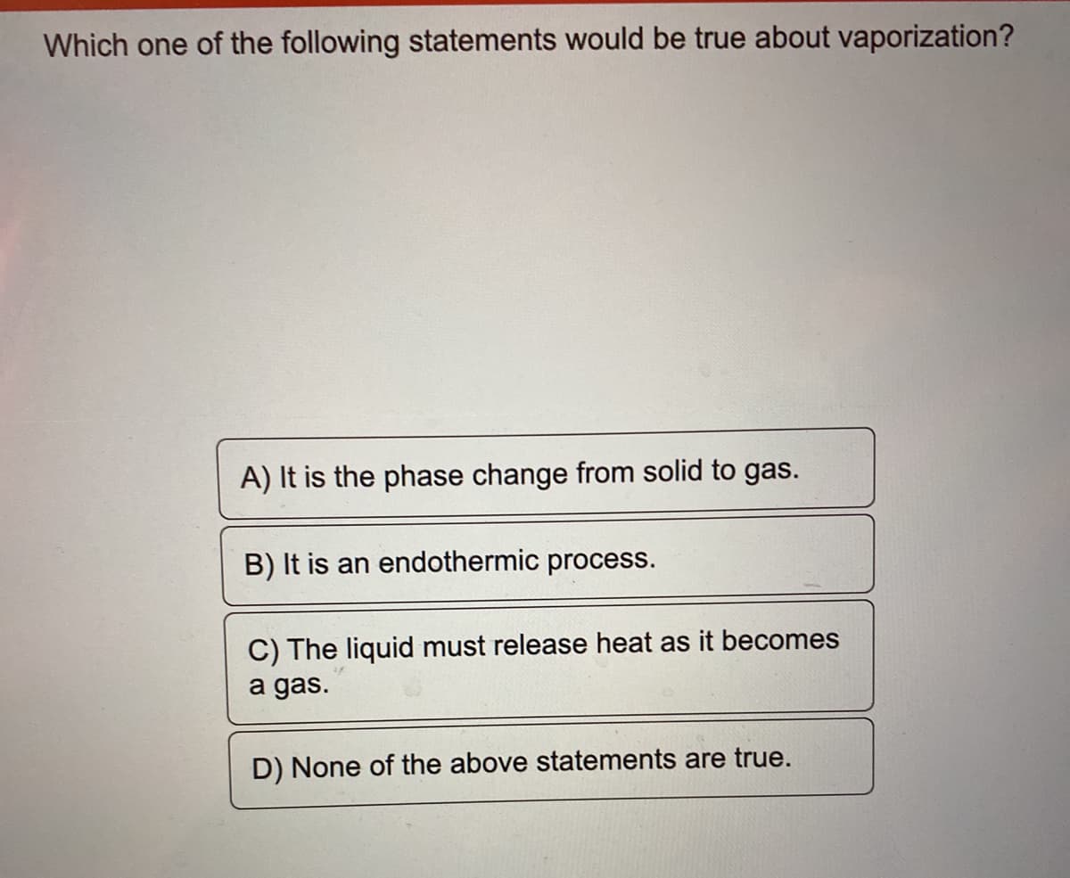Which one of the following statements would be true about vaporization?
A) It is the phase change from solid to gas.
B) It is an endothermic process.
C) The liquid must release heat as it becomes
a gas.
D) None of the above statements are true.
