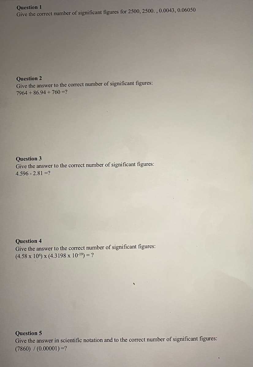 Question 1
Give the correct number of significant figures for 2500, 2500. ,0.0043, 0.06050
Question 2
Give the answer to the correct number of significant figures:
7964 + 86.94 + 760 =?
Question 3
Give the answer to the correct number of significant figures:
4.596 - 2.81 =?
Question 4
Give the answer to the correct number of significant figures:
(4.58 x 10) x (4.3198 x 10-19) =?
Question 5
Give the answer in scientific notation and to the correct number of significant figures:
(7860) / (0.00001)=?
