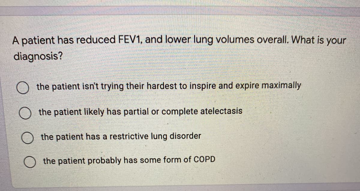 A patient has reduced FEV1, and lower lung volumes overall. What is your
diagnosis?
O the patient isn't trying their hardest to inspire and expire maximally
the patient likely has partial or complete atelectasis
O the patient has a restrictive lung disorder
the patient probably has some form of COPD
