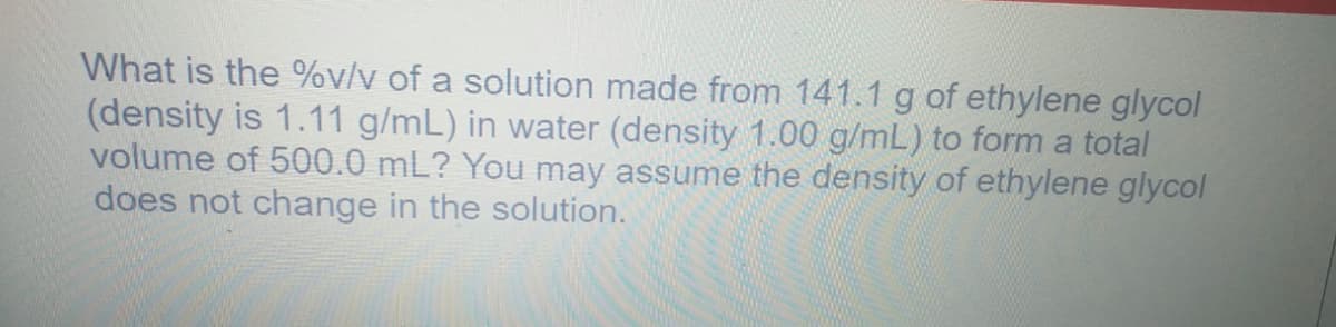 What is the %v/v of a solution made from 141.1 g of ethylene glycol
(density is 1.11 g/mL) in water (density 1.00 g/mL) to form a total
volume of 500.0 mL? You may assume the density of ethylene glycol
does not change in the solution.
