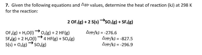 7. Given the following equations and AH• values, determine the heat of reaction (kJ) at 298 K
for the reaction:
2 OF.(g) + 2 S(s) so.(g) + SF.(s)
OF,(g) + H,O(1)o.(g) + 2 HF(g)
SFA(8) + 2 H,0(1) 4 HF(g) + SO;(g)
S(s) + O(g) so:(g)
AH•/kJ = -276.6
AH•/kJ = -827.5
AHo/kJ = -296.9
