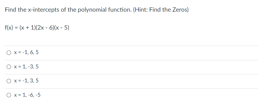 Find the x-intercepts of the polynomial function. (Hint: Find the Zeros)
f(x) = (x + 1)(2x - 6)(x - 5)
O x = -1, 6, 5
O x = 1, -3, 5
O x = -1, 3, 5
O x= 1, -6, -5
