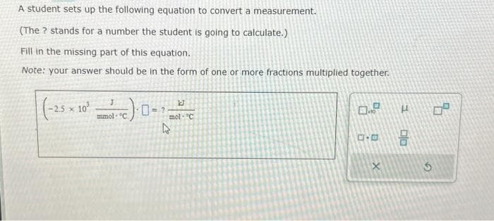 A student sets up the following equation to convert a measurement.
(The ? stands for a number the student is going to calculate.)
Fill in the missing part of this equation.
Note: your answer should be in the form of one or more fractions multiplied together.
(-25 × 10²-1
mmol-C
1J
mol. C
4
0.0
ロ･ロ
X
H
olo
3
0°