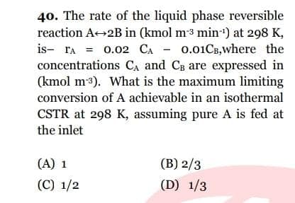 40. The rate of the liquid phase reversible
reaction A 2B in (kmol m3 min) at 298 K,
0.01CB,where the
concentrations CA and CB are expressed in
(kmol m3). What is the maximum limiting
conversion of A achievable in an isothermal
is- ra = 0.02 CA -
CSTR at 298 K, assuming pure A is fed at
the inlet
(A) 1
(B) 2/3
(C) 1/2
(D) 1/3
