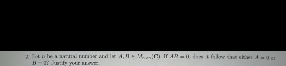 2. Let n be a natural number and let A, BE Mxn(C). If AB = 0, does it follow that either A = 0 or
B= 0? Justify your answer.
