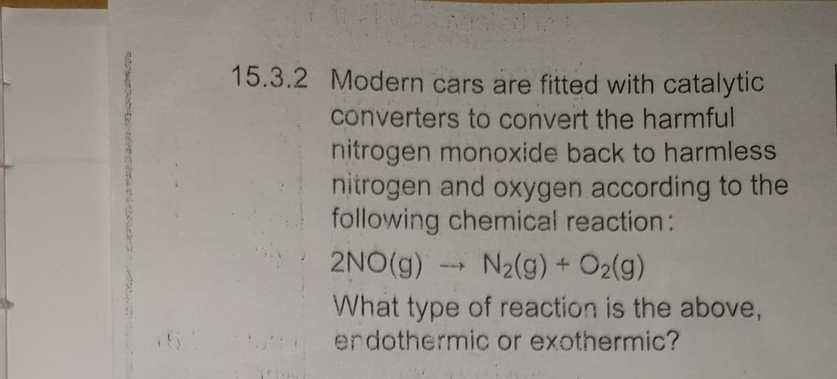 15.3.2 Modern cars are fitted with catalytic
converters to convert the harmful
nitrogen monoxide back to harmless
nitrogen and oxygen according to the
following chemical reaction:
2NO(g)
N2(g) + O2(g)
What type of reaction is the above,
erdothermic or exothermic?
