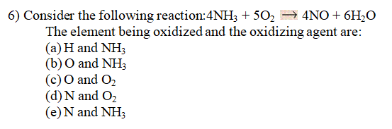 6) Consider the following reaction:4NH3 + 50, → 4NO + 6H2O
The element being oxidized and the oxidizing agent are:
(a)H and NH;
(b) O and NH;
(c)O and O2
(d) N and O2
(e)N and NH3

