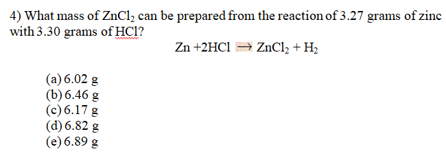 4) What mass of ZnCl2 can be prepared from the reaction of 3.27 grams of zinc
with 3.30 grams of HCl?
wwwww
Zn +2HC1 ZnCl2 + H2
(a) 6.02 g
(b) 6.46 g
(c) 6.17 g
(d) 6.82 g
(e) 6.89 g
