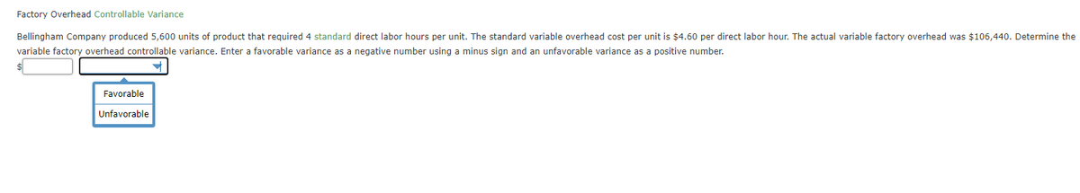 Factory Overhead Controllable Variance
Bellingham Company produced 5,600 units of product that required 4 standard direct labor hours per unit. The standard variable overhead cost per unit is $4.60 per direct labor hour. The actual variable factory overhead was $106,440. Determine the
variable factory overhead controllable variance. Enter a favorable variance as a negative number using a minus sign and an unfavorable variance as a positive number.
Favorable
Unfavorable
