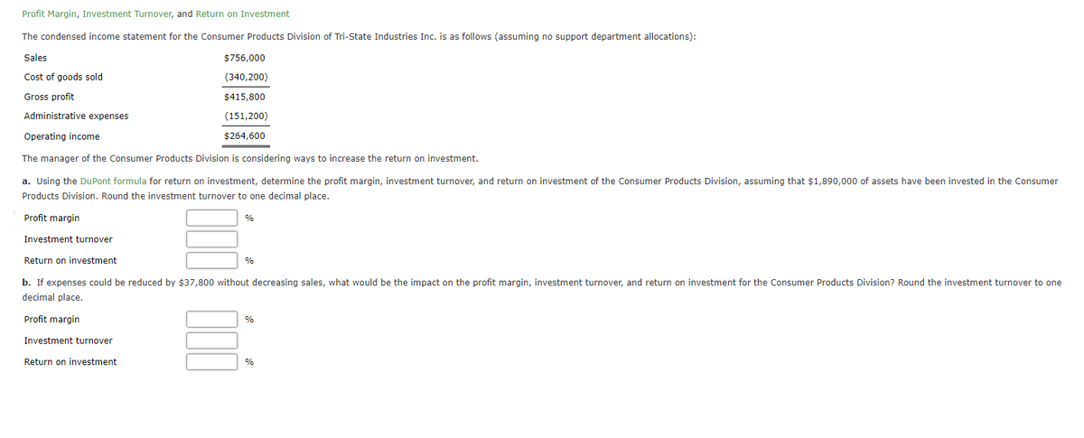 Profit Margin, Investment Turnover, and Return on Investment
The condensed income statement for the Consumer Products Division of Tri-State Industries Inc. is as follows (assuming no support department allocations):
Sales
$756,000
Cost of goods sold
(340,200)
Gross profit
$415,800
Administrative expenses
(151,200)
Operating income
$264,600
The manager of the Consumer Products Division is considering ways to increase the return on investment.
a. Using the DuPont formula for return on investment, determine the profit margin, investment turnover, and return on investment of the Consumer Products Division, assuming that $1,890,000 of assets have been invested in the Consumer
Products Division. Round the investment turnover to one decimal place.
Profit margin
%
Investment turnover
Return on investment
%
b. If expenses could be reduced by $37,800 without decreasing sales, what would be the impact on the profit margin, investment turnover, and return on investment for the Consumer Products Division? Round the investment turnover to one
decimal place.
Profit margin
%
Investment turnover
Return on investment
%
