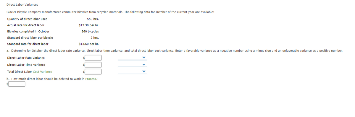 Direct Labor Variances
Glacier Bicycle Company manufactures commuter bicycles from recycled materials. The following data for October of the current year are available:
Quantity of direct labor used
550 hrs.
Actual rate for direct labor
$13.30 per hr.
Bicycles completed in October
260 bicycles
Standard direct labor per bicycle
2 hrs.
Standard rate for direct labor
$13.60 per hr.
a. Determine for October the direct labor rate variance, direct labor time variance, and total direct labor cost variance. Enter a favorable variance as a negative number using a minus sign and an unfavorable variance as a positive number.
Direct Labor Rate Variance
Direct Labor Time Variance
Total Direct Labor Cost Variance
b. How much direct labor should be debited to Work in Process?
