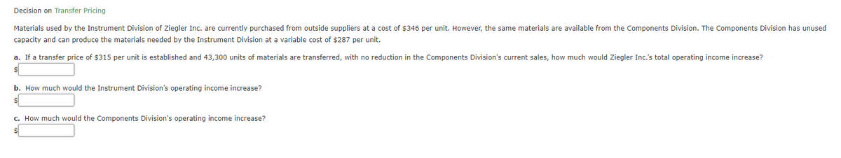 Decision on Transfer Pricing
Materials used by the Instrument Division of Ziegler Inc. are currently purchased from outside suppliers at a cost of $346 per unit. However, the same materials are available from the Components Division. The Components Division has unused
capacity and can produce the materials needed by the Instrument Division at a variable cost of $287 per unit.
a. If a transfer price of $315 per unit is established and 43,300 units of materials are transferred, with no reduction in the Components Division's current sales, how much would Ziegler Inc.'s total operating income increase?
$
b. How much would the Instrument Division's operating income increase?
c. How much would the Components Division's operating income increase?
