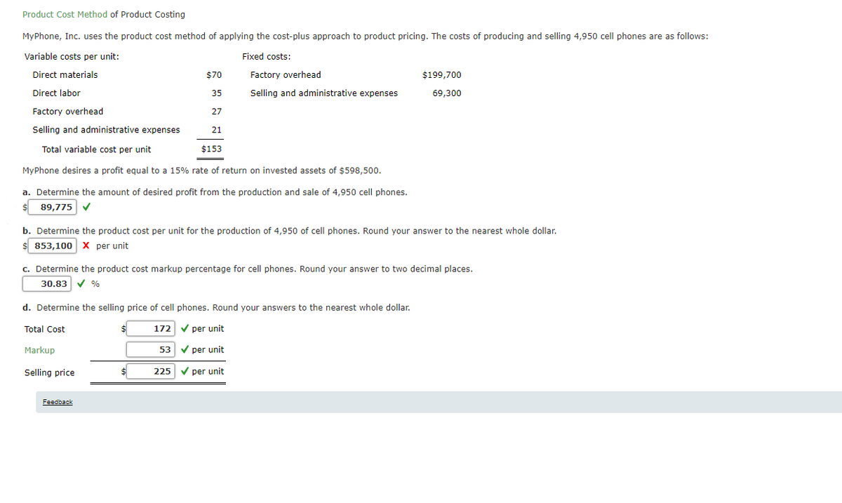 Product Cost Method of Product Costing
MyPhone, Inc. uses the product cost method of applying the cost-plus approach to product pricing. The costs of producing and selling 4,950 cell phones are as follows:
Variable costs per unit:
Fixed costs:
Direct materials
$70
Factory overhead
$199,700
Direct labor
35
Selling and administrative expenses
69,300
Factory overhead
27
Selling and administrative expenses
21
Total variable cost per unit
$153
MyPhone desires a profit equal to a 15% rate of return on invested assets of $598,500.
a. Determine the amount of desired profit from the production and sale of 4,950 cell phones.
$ 89,775 V
b. Determine the product cost per unit for the production of 4,950 of cell phones. Round your answer to the nearest whole dollar.
$ 853,100 X per unit
c. Determine the product cost markup percentage for cell phones. Round your answer to two decimal places.
30.83
d. Determine the selling price of cell phones. Round your answers to the nearest whole dollar.
Total Cost
172
V per unit
Markup
53
V per unit
Selling price
225 V per unit
Feedback
