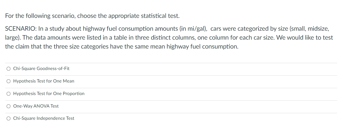 For the following scenario, choose the appropriate statistical test.
SCENARIO: In a study about highway fuel consumption amounts (in mi/gal), cars were categorized by size (small, midsize,
large). The data amounts were listed in a table in three distinct columns, one column for each car size. We would like to test
the claim that the three size categories have the same mean highway fuel consumption.
O Chi-Square Goodness-of-Fit
O Hypothesis Test for One Mean
O Hypothesis Test for One Proportion
O One-Way ANOVA Test
O Chi-Square Independence Test
