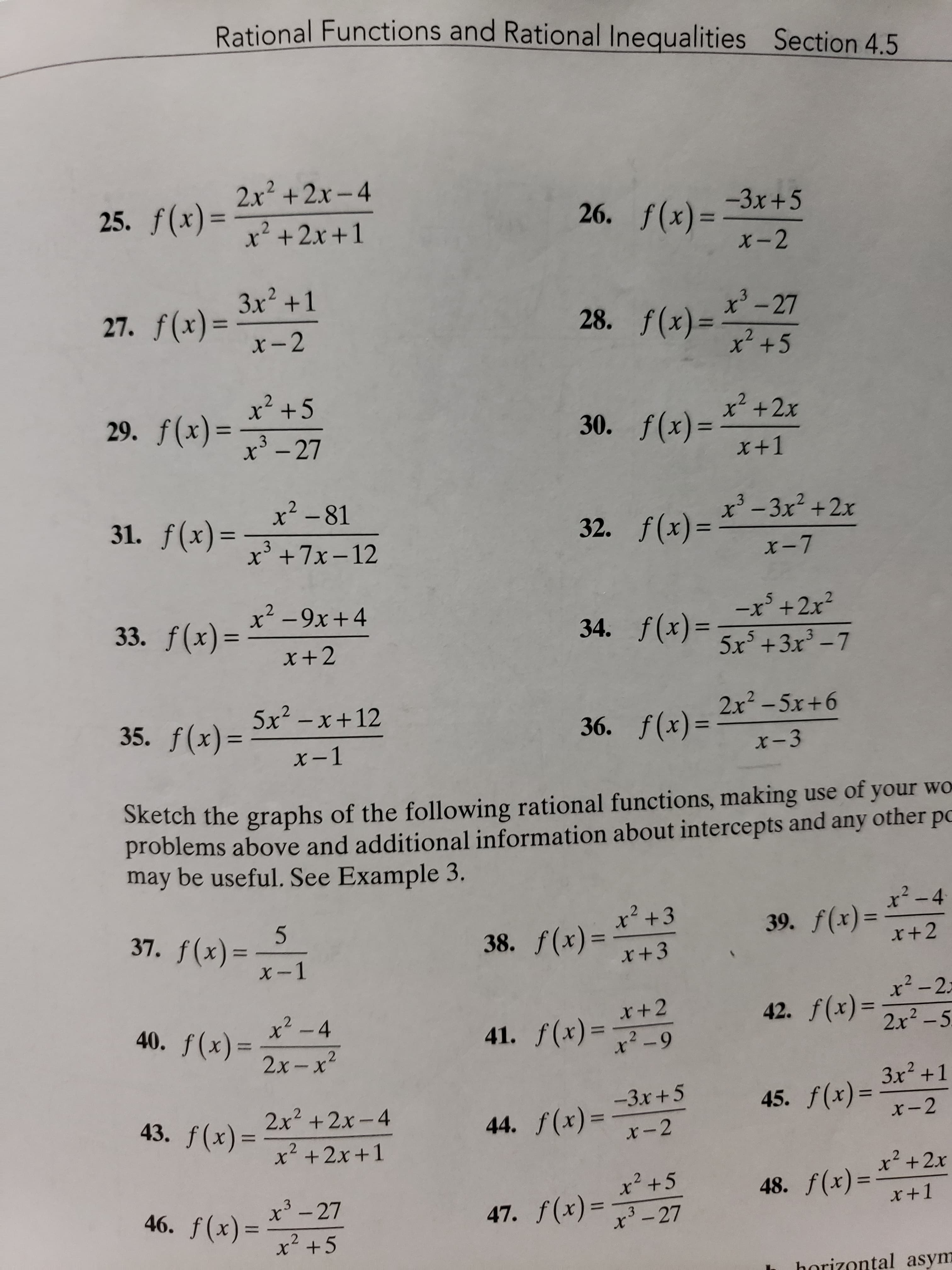 Rational Functions and Rational Inequalities Section 4.5
2.x2 +2x-4
25. f(x)=
26. f(x)=
-3x+5
%3D
x² +2x +1
X-2
3x² +1
27. f(x)=
x-2
x'
3.
- 27
28. f(x)=
x²+5
%3D
x? +5
29. f(x)=
f(x)%3D
30. f(x)=
x+1
x² +2x
3
x' -27
31. f(x)=
x² -81
32. f(x)=
x' -3x2 +2x
%3D
x'+7x-12
X-7
33. f(x)=
x² -9x+4
34. f(x)=
-x +2x²
%3D
%3D
x+2
5x +3x - 7
35. f(x)=
5x2 – x+12
36. f(x)=
2x2-5x+6
%3D
X-1
x-3
Sketch the graphs of the following rational functions, making use of your wo
problems above and additional information about intercepts and any other po
may be useful. See Example 3.
x²-4
x² +3
37. f(x)=
38. f(x)=
x+3
39. f(x)=
x+2
x²-2=
x2 - 4
42. f(x)=
%3D
40. f(x)=
41. f(x)=
x² -9
2x² -5.
%3D
%3D
2х-х*
3x2 +1
45. f(x)=x-2
-3x +5
%D
43. f(x)=
2x2 +2x-4
44. f(x)=
%3D
x-2
x +2x +1
x² + 2x
x² +5
47. f(x)=-27
48. f(x)=
x+1
%3D
46. f(x)
x' - 27
%3D
x +5
horizontal asym
