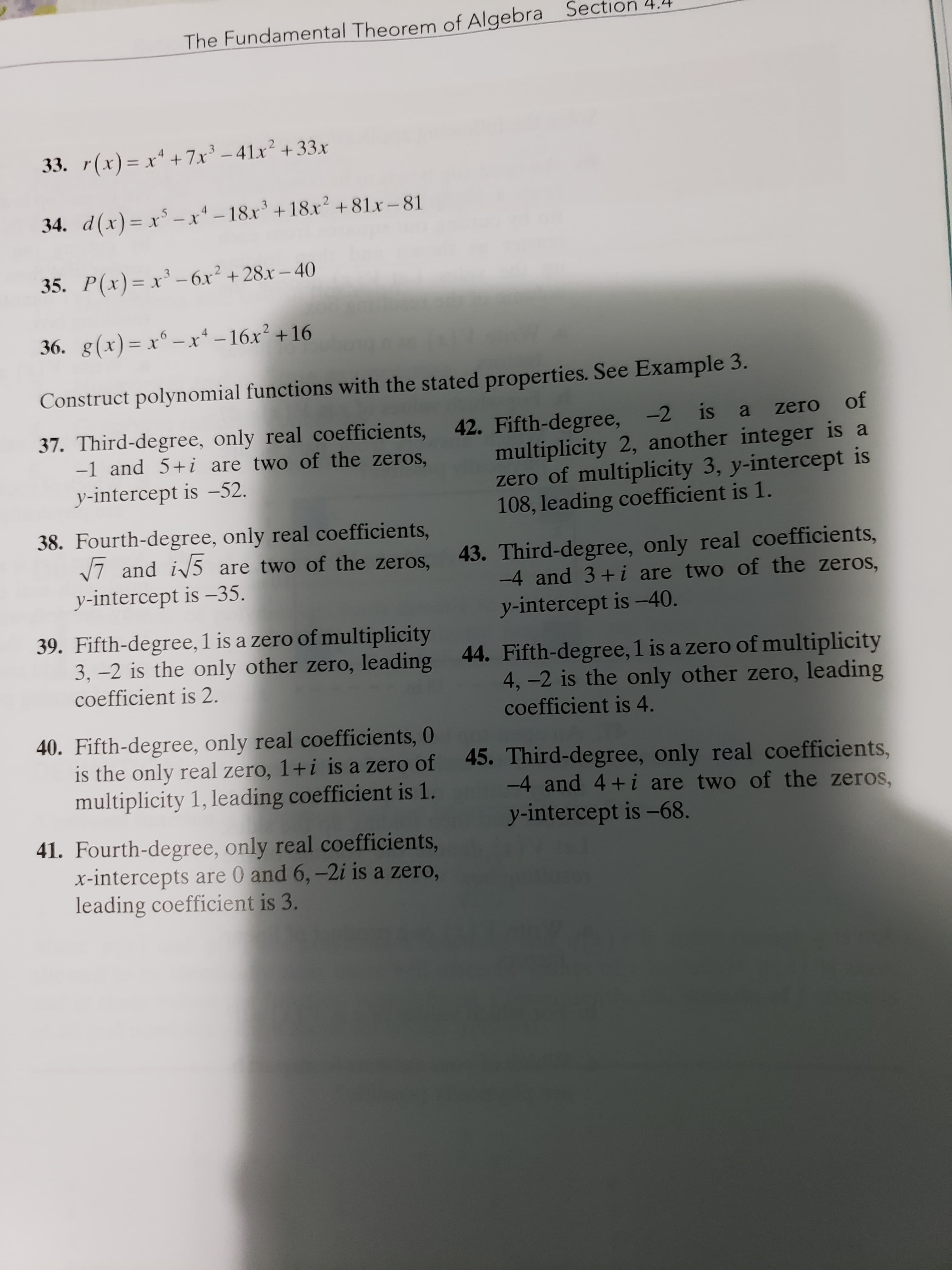 The Fundamental Theorem of Algebra Sed
33. r(x)= x* +7x² – 41x² +33x
34. d(x)= x³ – x* – 18x' +18x² + 81x – 81
35. P(x)= x³ – 6x² +28x – 40
%3D=
36. g(x)= x° – x*–16x² +16
Construct polynomial functions with the stated properties. See Example 3.
of
42. Fifth-degree, -2 is
multiplicity 2, another integer is a
zero of multiplicity 3, y-intercept is
108, leading coefficient is 1.
37. Third-degree, only real coefficients,
-1 and 5+i are two of the zeros,
zero
y-intercept is –52.
38. Fourth-degree, only real coefficients,
V7 and i/5 are two of the zeros,
y-intercept is –35.
43. Third-degree, only real coefficients,
-4 and 3+i are two of the zeros,
y-intercept is –40.
39. Fifth-degree, 1 is a zero of multiplicity
3, –2 is the only other zero, leading 44. Fifth-degree, 1 is a zero of multiplicity
4,-2 is the only other zero, leading
coefficient is 4.
coefficient is 2.
40. Fifth-degree, only real coefficients, 0
is the only real zero, 1+i is a zero of 45. Third-degree, only real coefficients,
multiplicity 1, leading coefficient is 1.
-4 and 4+i are two of the zeros,
y-intercept is -68.
41. Fourth-degree, only real coefficients,
x-intercepts are 0 and 6,-2i is a zero,
leading coefficient is 3.
