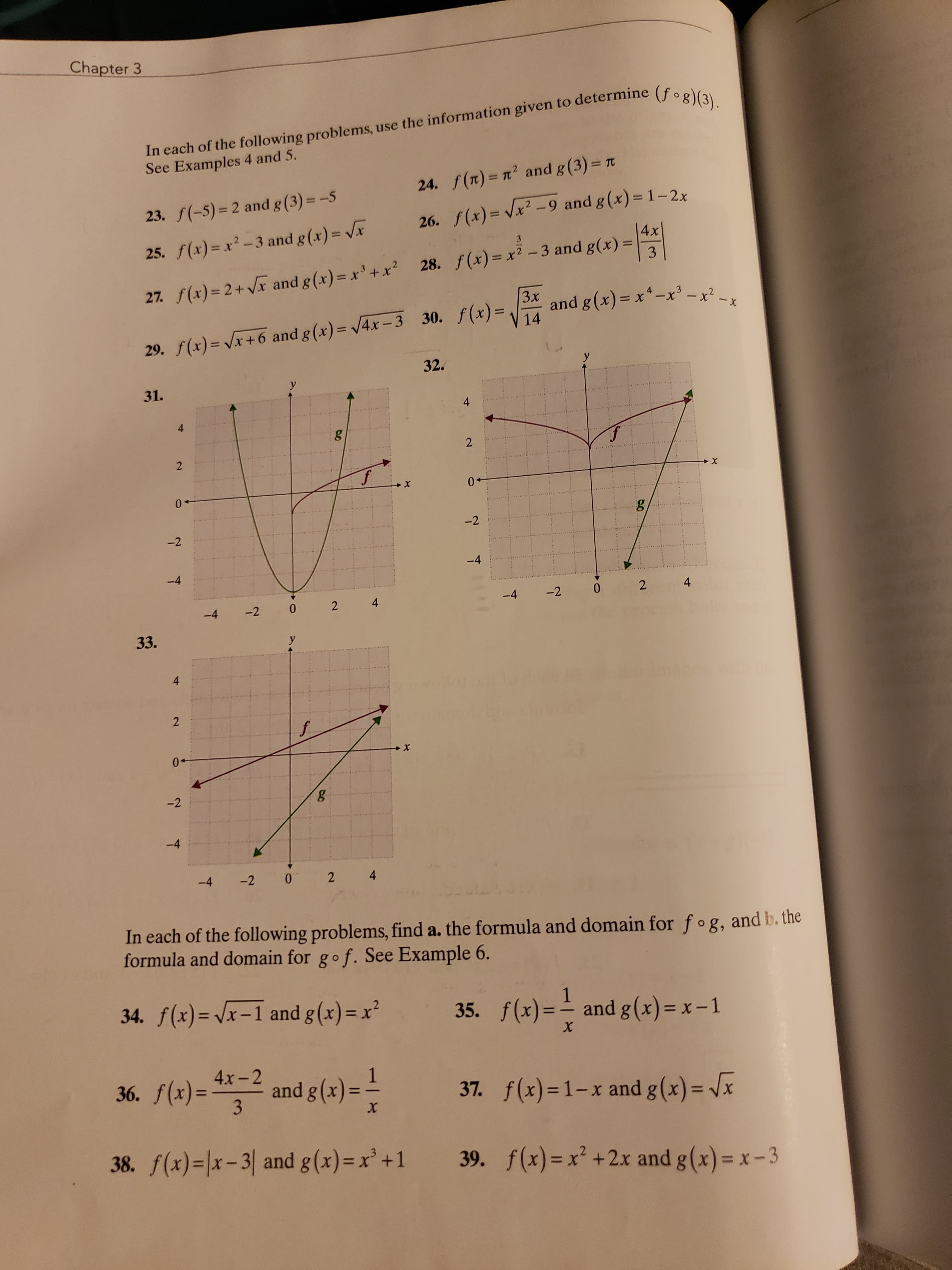 Chapter 3
In each of the following problems, use the information given to determine (f.ea
See Examples 4 and 5.
%3D
24. f(n)= n2 and g (3) = t
23. f(-5)= 2 and g(3)= -5
26. f(x)= Vx2 -9 and g(x) = 1-2x
4x
%3D
25. f(x) = x-3 and g(x) = Vx
3.
%3D
3
%3D
27. f(x)= 2+ Vx and g(x)= x'+x? 28. f(x)= x2 -3 and g(x) =
Зx
and g(x) = x*-x³ -x² -x
14
29. f(x) = Vx+6 and g(x)= /4x -3 30. f(x)=,
32.
31.
y
4
4
0+
-2
-2
-4
-4
-4
-2
4
-4
-2
2 4
33.
y
4
0+
-2
-4
-4 -2
2 4
In each of the following problems, find a. the formula and domain for fog, and b. the
formula and domain for gof. See Example 6.
34. f(x)= /x-1 and g(x)= x²
35. f(x)=-
1
and g(x) = x – 1
х
36. f(x)=**-2 = -
4х-2
and g (x)
37. f(x)=1-x and g(x) = Jx
%3D
38. f(x)=|x-3| and g(x)=x'+1 39. f(x)=x² +2x and g(x)= x- 3
