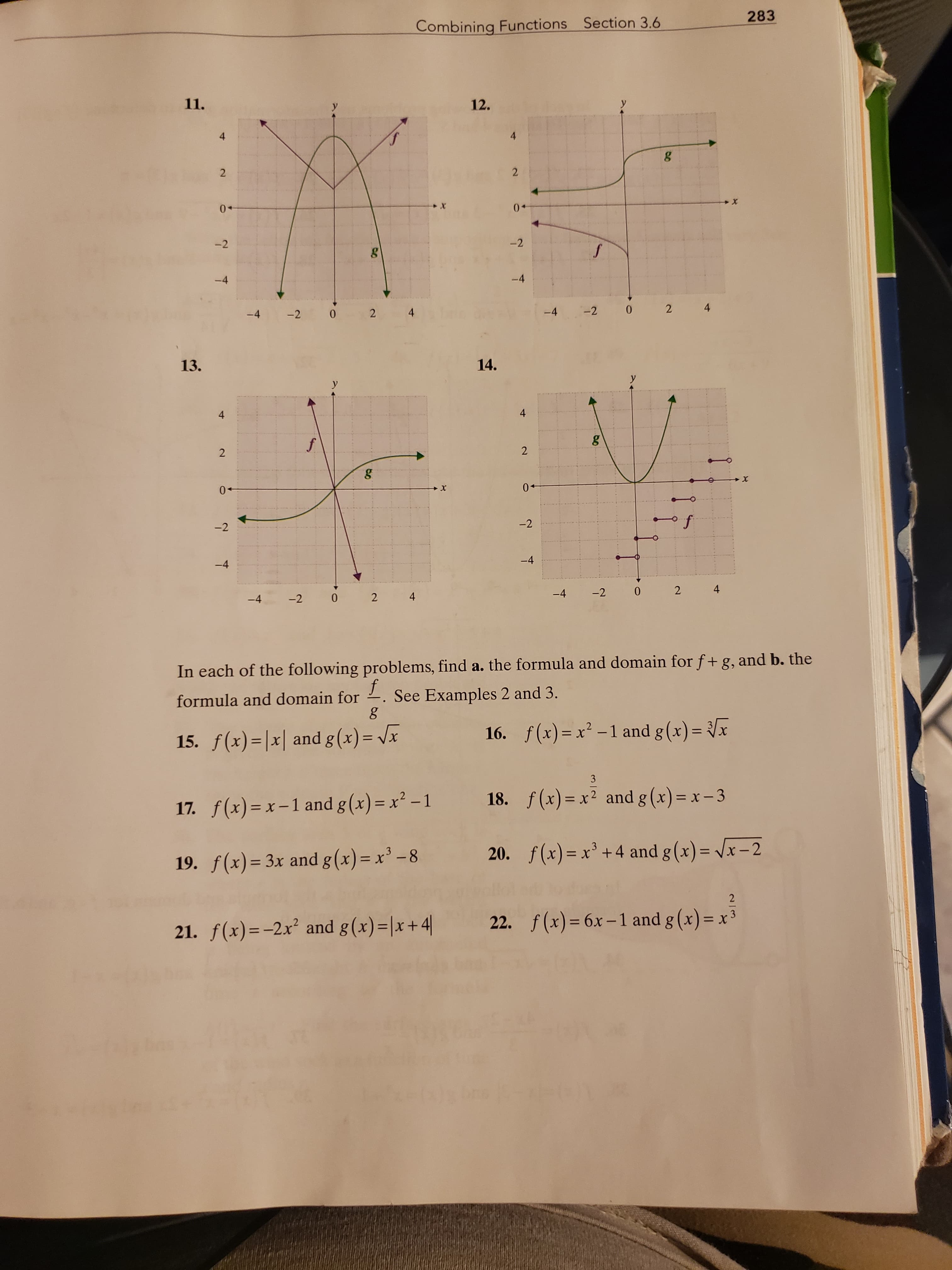 283
Combining Functions Section 3.6
11.
12.
4.
4
2
-2
-2
-4
-4
-4
-2 0
2
4
-4
-2
2 4
13.
14.
4
4
0+
0+
-2
-2
-4
-4
-4
-2 0
-4
-2
4
In each of the following problems, find a. the formula and domain for f+ g, and b. the
formula and domain for
See Examples 2 and 3.
15. f(x)=|x| and g (x) = Vx
16. f(x) = x² -1 and g(x)= {x
%3D
3
17. f(x)=x-1 and g(x) = x² – 1
18. f(x)= x² and g (x)= x – 3
19. f(x) = 3x and g(x)= x' –8
20. f(x) = x² +4 and g (x) = /x – 2
2
21. f(x)=-2x² and g(x)=|x+4|
22. f (x)= 6x – 1 and g (x) = x³
4-
ఉం
2.
2.
2.
