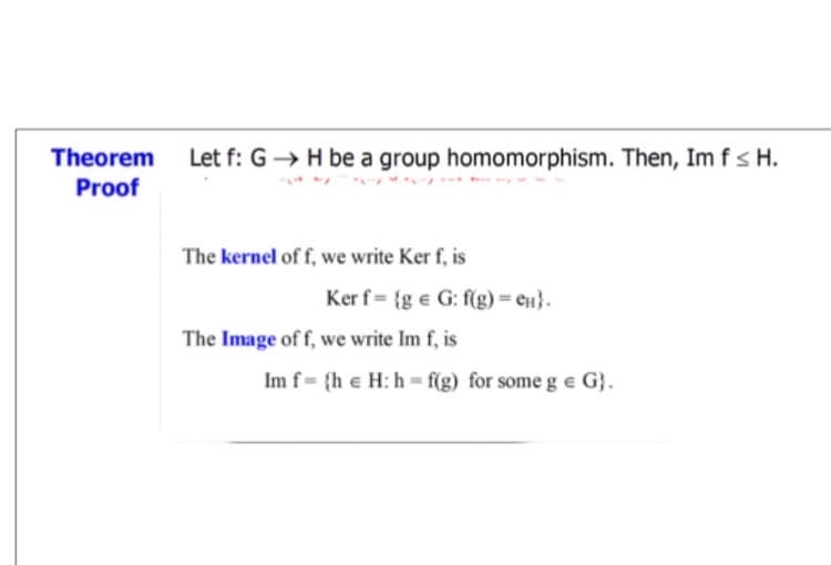 Theorem
Let f: G → H be a group homomorphism. Then, Im fs H.
Proof
The kernel of f, we write Ker f, is
Ker f = {g e G: f(g) = en}.
The Image of f, we write Im f, is
Im f= {h e H: h = f(g) for some g e G}.

