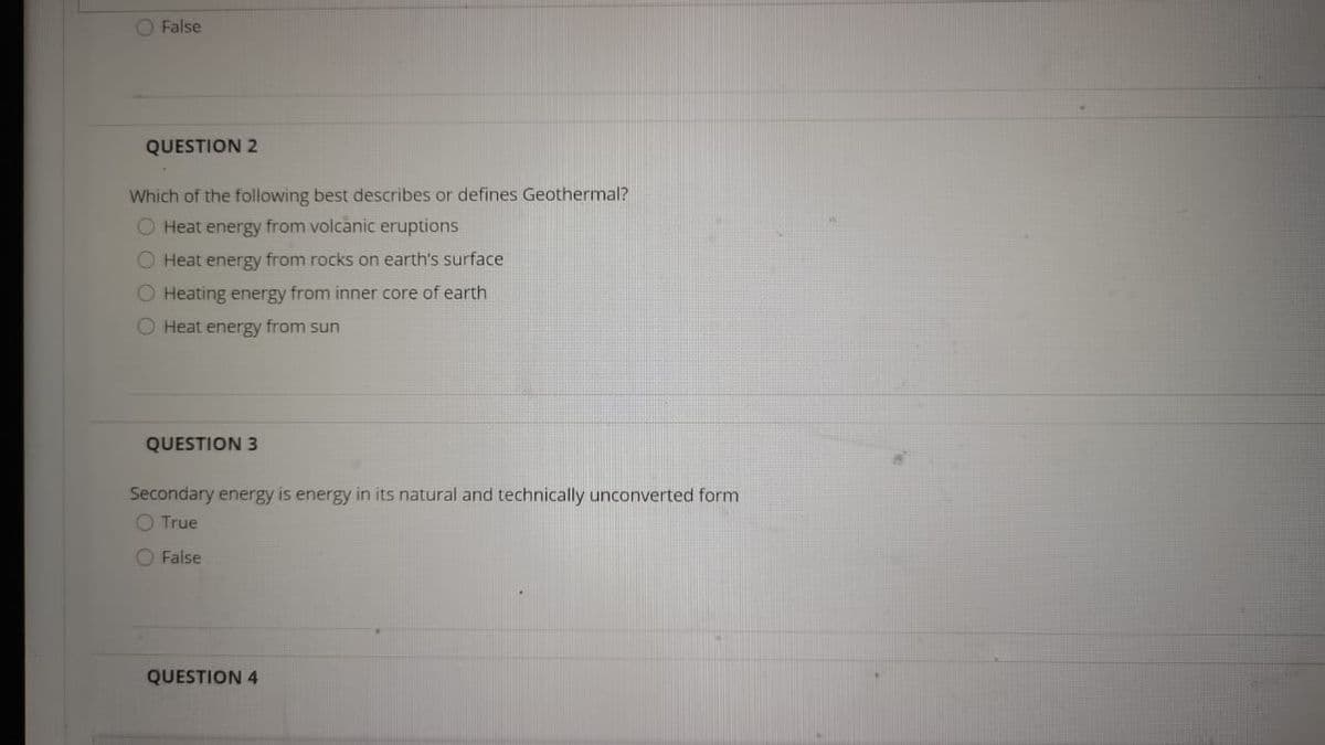 O False
QUESTION 2
Which of the following best describes or defines Geothermal?
O Heat energy from volcanic eruptions
O Heat energy from rocks on earth's surface
O Heating energy from inner core of earth
O Heat energy from sun
QUESTION 3
Secondary energy is energy in its natural and technically unconverted form
O True
O False
QUESTION 4
