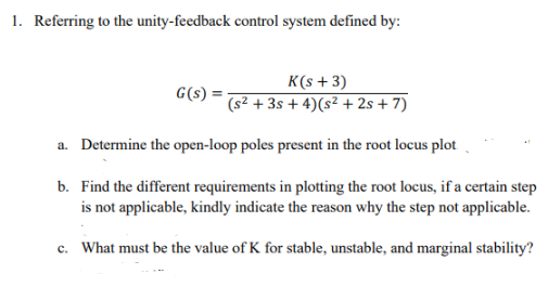 1. Referring to the unity-feedback control system defined by:
K(s+3)
G(s)
(s² + 3s + 4) (s² +2s+7)
a. Determine the open-loop poles present in the root locus plot.
b. Find the different requirements in plotting the root locus, if a certain step
is not applicable, kindly indicate the reason why the step not applicable.
c. What must be the value of K for stable, unstable, and marginal stability?