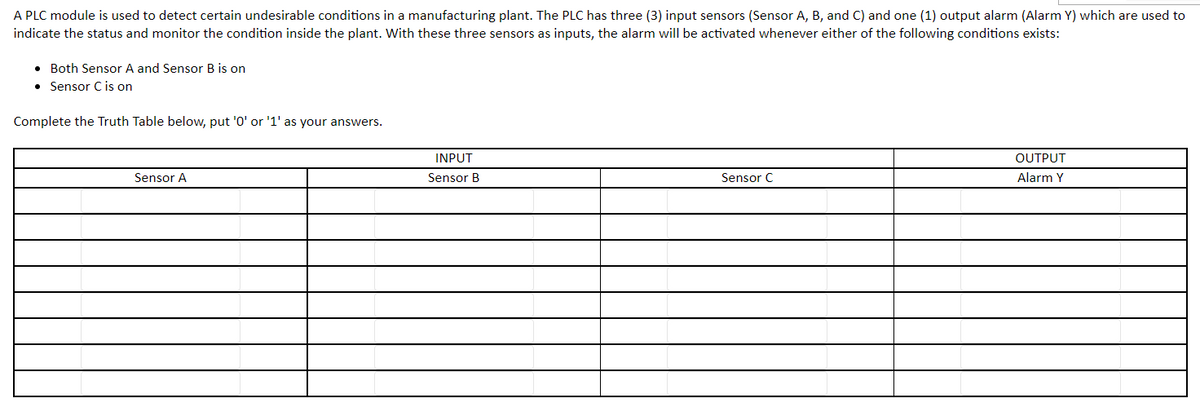 A PLC module is used to detect certain undesirable conditions in a manufacturing plant. The PLC has three (3) input sensors (Sensor A, B, and C) and one (1) output alarm (Alarm Y) which are used to
indicate the status and monitor the condition inside the plant. With these three sensors as inputs, the alarm will be activated whenever either of the following conditions exists:
. Both Sensor A and Sensor B is on
• Sensor C is on
Complete the Truth Table below, put '0' or '1' as your answers.
INPUT
Sensor A
Sensor B
OUTPUT
Alarm Y
Sensor C
