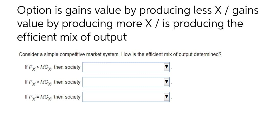 Option is gains value by producing less X / gains
value by producing more X / is producing the
efficient mix of output
Consider a simple competitive market system. How is the efficient mix of output determined?
If Px> MCx, then society
If Px< MCx, then society
If Px = MCx, then society
