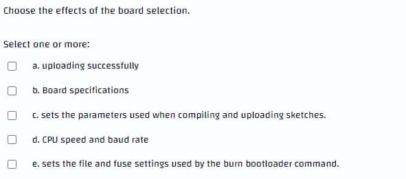 Choose the effects of the board selection.
Select one or more:
a. uploading successfully
b. Board specifications
C. sets the parameters used when compiling and uploading sketches.
d. CPU speed and baud rate
e. sets the file and fuse settings used by the burn bootloader command.
