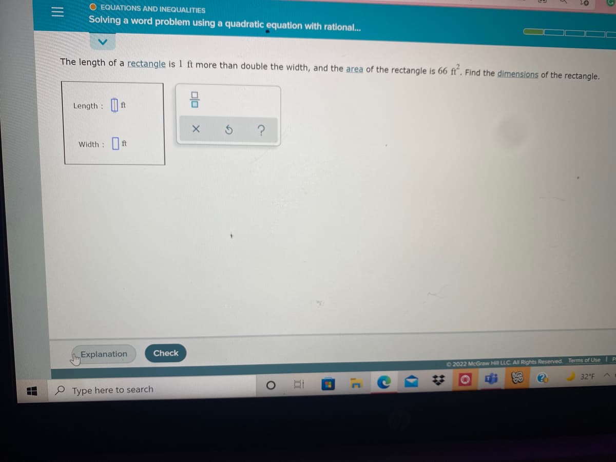 O EQUATIONS AND INEQUALITIES
Solving a word problem using a quadratic equation with rational..
The length of a rectangle is 1 ft more than double the width, and the area of the rectangle is 66 ft“. Find the dimensions of the rectangle.
Length :
ft
Width :ft
Explanation
Check
02022 McGraw Hill LLC. All Rights Reserved. Terms of Use I P
32°F
e Type here to search
II
