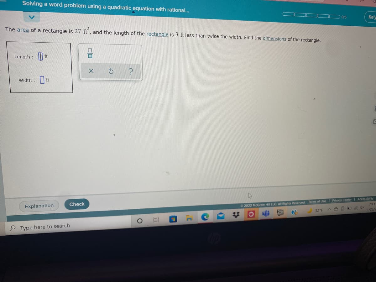 Solving a word problem using a quadratic equation with rational...
0/5
Ke'y
The area of a rectangle is 27 ft, and the length of the rectangle is 3 ft less than twice the width. Find the dimensions of the rectangle.
Length :
ft
Width :ft
02022 McGraw Hill LLC. All Rights Reserved. Terms of Use I Privacy Center Accessibility
7:41
1/26/
Check
Explanation
32°F
e Type here to search
