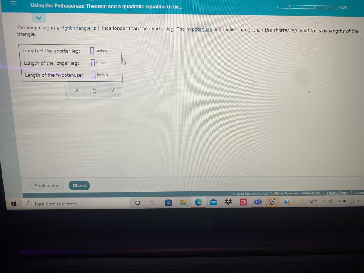 Using the Pythagorean Theorem and a quadratic equation to fin.
0/5
The longer leg of a right triangle is 1 inch longer than the shorter leg. The hypotenuse is 9 inches longer than the shorter leg. Find the side lengths of the
triangle.
Length of the shorter leg:
inches
Length of the longer leg:
inches
Length of the hypotenuse: inches
Explanation
Check
O 2022 McGraw Hill LLC. All Rights Reserved. Terms of Use I Privacy Center Access
36°F
e Type here to search
xDツ
||

