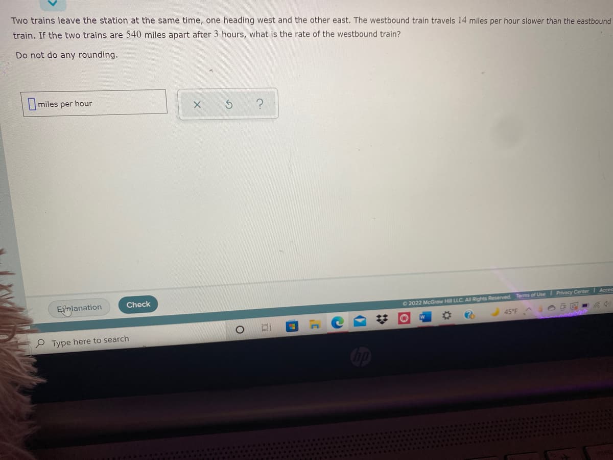 Two trains leave the station at the same time, one heading west and the other east. The westbound train travels 14 miles per hour slower than the eastbound
train. If the two trains are 540 miles apart after 3 hours, what is the rate of the westbound train?
Do not do any rounding.
|miles per hour
Esmlanation
Check
O 2022 McGraw Hill LLC. All Rights Reserved. Terms of Use Privacy Center I Acces
45°F
e Type here to search
2:
