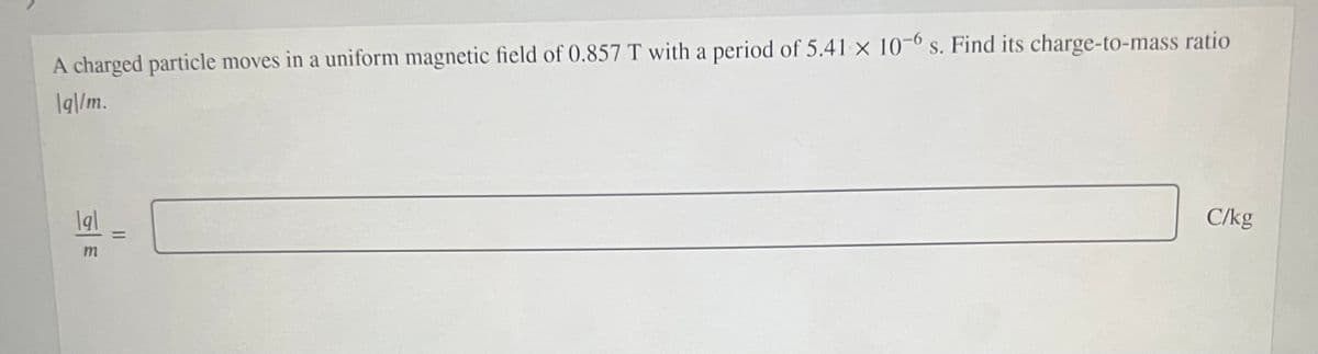 A charged particle moves in a uniform magnetic field of 0.857 T with a period of 5.41 x 10-° s. Find its charge-to-mass ratio
Iq|/m.
C/kg
%3D
