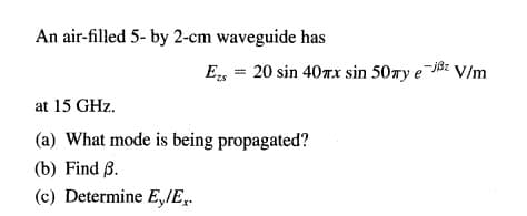 An air-filled 5- by 2-cm waveguide has
E, = 20 sin 40TX sin 50wy e j8z V/m
at 15 GHz.
(a) What mode is being propagated?
(b) Find B.
(c) Determine E,IE,.
