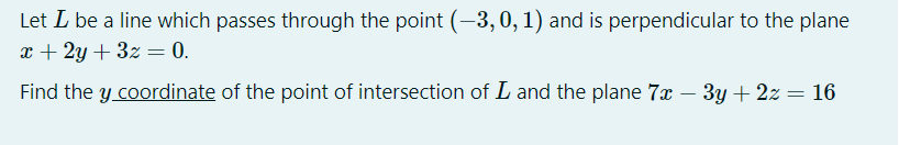 Let L be a line which passes through the point (-3, 0, 1) and is perpendicular to the plane
x + 2y + 3z = 0.
Find the y coordinate of the point of intersection of L and the plane 7x – 3y + 2z = 16
